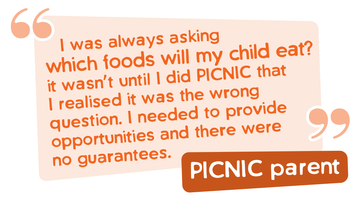 I was always asking 
 which foods will my child eat? it wasn’t until I did PICNIC that I realised it was the wrong question. I needed to provide opportunities and there were no guarantees.