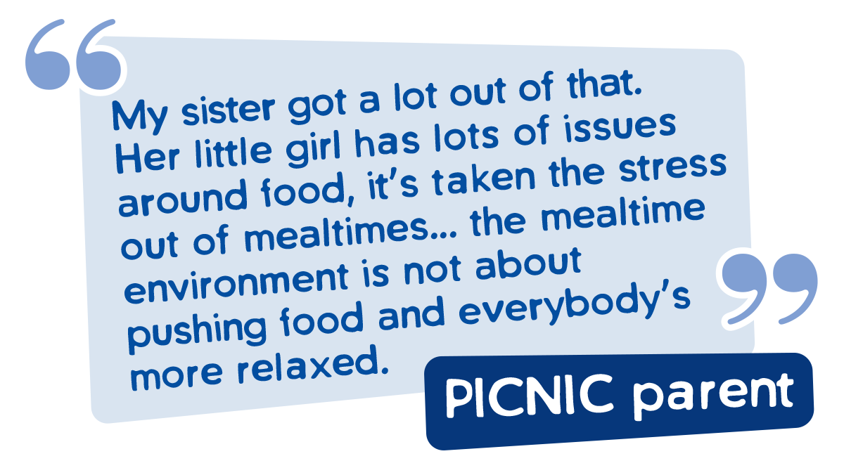 PICNIC Parent Quote - My sister got a lot out of that. Her little girl has lots of issues around food , it's taken the stress out of mealtimes ... the mealtime environment is not about pushing food and everybody's more relaxed. 