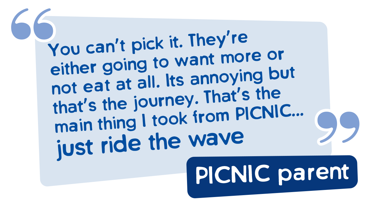 PICNIC Parent Quote. You cant pick it - They're either going to want more or not eat at all. It's annoying but that's the journey. That's the main thing i too from PICNIC , Just ride the wave